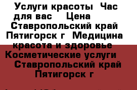 Услуги красоты “Час для вас“ › Цена ­ 100 - Ставропольский край, Пятигорск г. Медицина, красота и здоровье » Косметические услуги   . Ставропольский край,Пятигорск г.